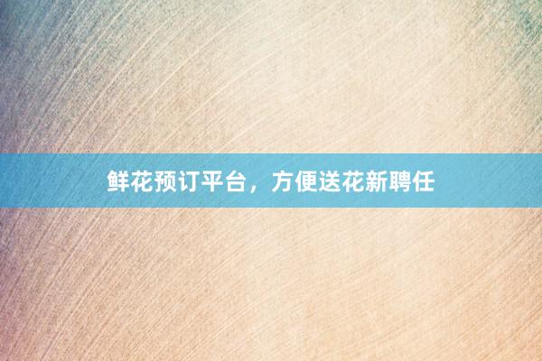 鲜花预订平台，方便送花新聘任